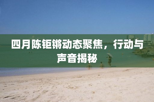四月陈钜锵动态聚焦，行动与声音揭秘