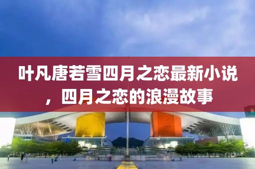 叶凡唐若雪四月之恋最新小说，四月之恋的浪漫故事