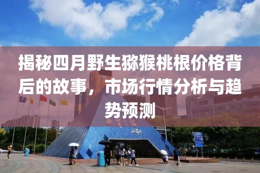 揭秘四月野生猕猴桃根价格背后的故事，市场行情分析与趋势预测