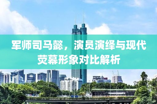 军师司马懿，演员演绎与现代荧幕形象对比解析