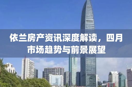 依兰房产资讯深度解读，四月市场趋势与前景展望