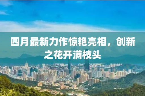 四月最新力作惊艳亮相，创新之花开满枝头