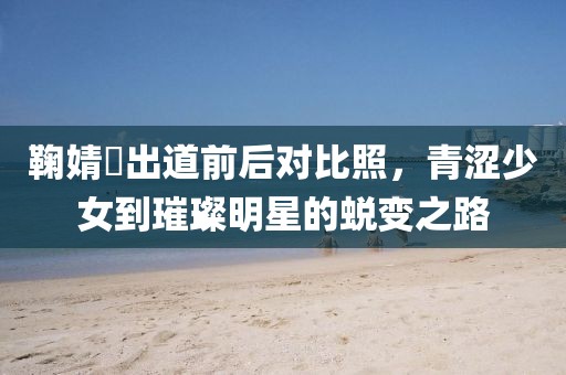 鞠婧祎出道前后对比照，青涩少女到璀璨明星的蜕变之路