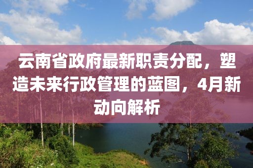 云南省政府最新职责分配，塑造未来行政管理的蓝图，4月新动向解析