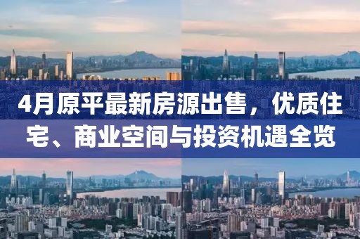 4月原平最新房源出售，优质住宅、商业空间与投资机遇全览