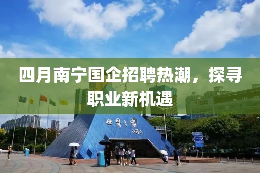 四月南宁国企招聘热潮，探寻职业新机遇