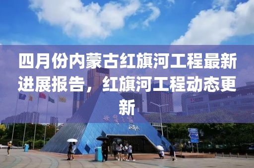 四月份内蒙古红旗河工程最新进展报告，红旗河工程动态更新