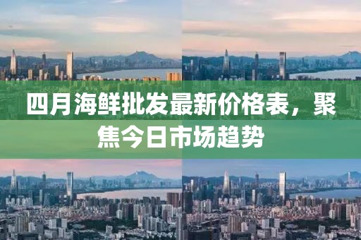 四月海鲜批发最新价格表，聚焦今日市场趋势