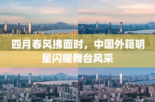 四月春风拂面时，中国外籍明星闪耀舞台风采