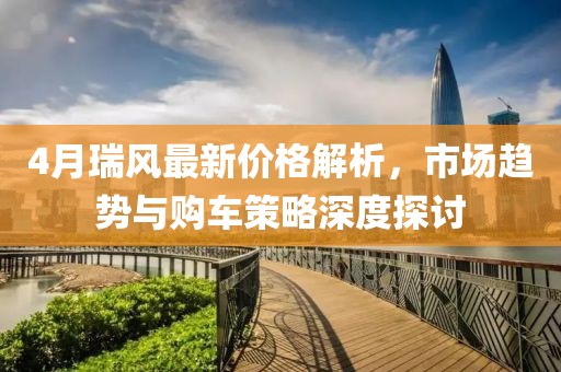4月瑞风最新价格解析，市场趋势与购车策略深度探讨