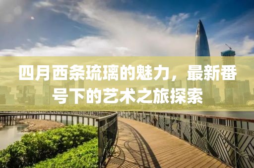 四月西条琉璃的魅力，最新番号下的艺术之旅探索