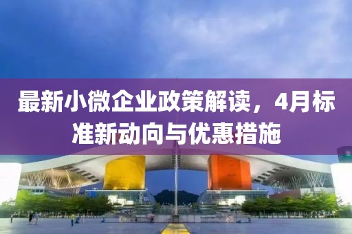 最新小微企业政策解读，4月标准新动向与优惠措施