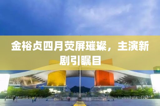 金裕贞四月荧屏璀璨，主演新剧引瞩目