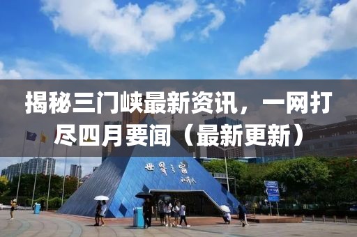 揭秘三门峡最新资讯，一网打尽四月要闻（最新更新）