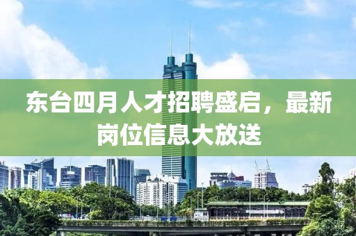 东台四月人才招聘盛启，最新岗位信息大放送