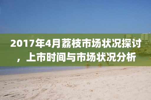 2017年4月荔枝市场状况探讨，上市时间与市场状况分析
