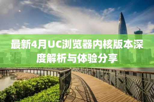 最新4月UC浏览器内核版本深度解析与体验分享