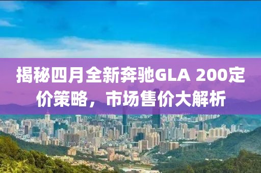 揭秘四月全新奔驰GLA 200定价策略，市场售价大解析