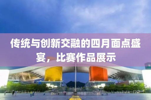 传统与创新交融的四月面点盛宴，比赛作品展示