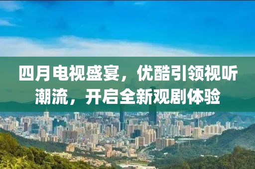 四月电视盛宴，优酷引领视听潮流，开启全新观剧体验