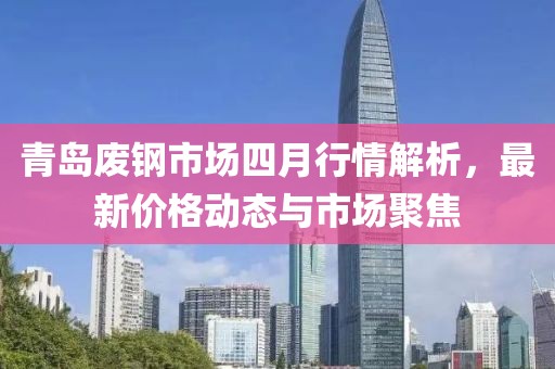 青岛废钢市场四月行情解析，最新价格动态与市场聚焦