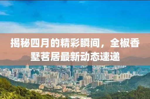揭秘四月的精彩瞬间，全椒香墅茗居最新动态速递