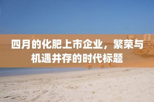 四月的化肥上市企业，繁荣与机遇并存的时代标题