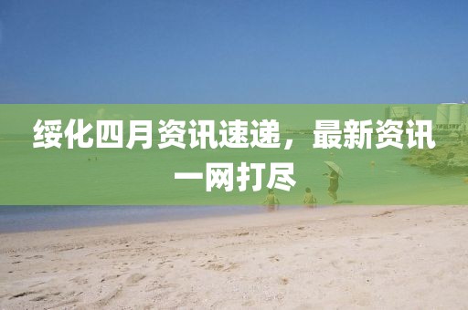 绥化四月资讯速递，最新资讯一网打尽