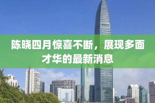 陈晓四月惊喜不断，展现多面才华的最新消息