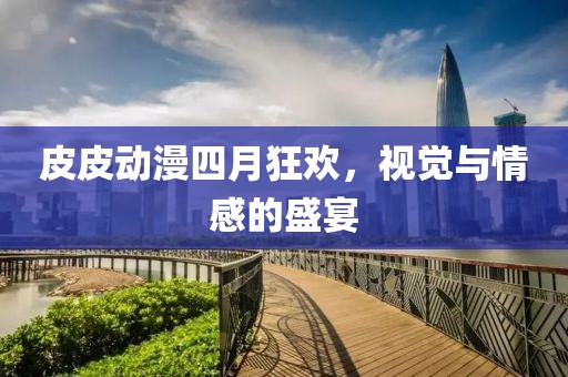 皮皮动漫四月狂欢，视觉与情感的盛宴