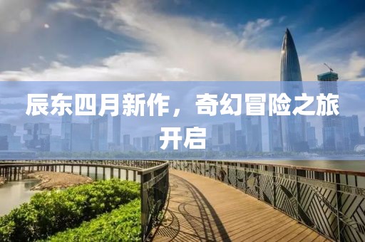 辰东四月新作，奇幻冒险之旅开启