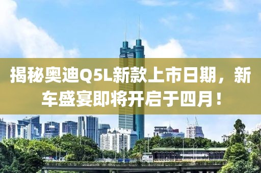揭秘奥迪Q5L新款上市日期，新车盛宴即将开启于四月！