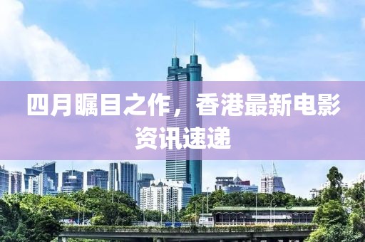 四月瞩目之作，香港最新电影资讯速递