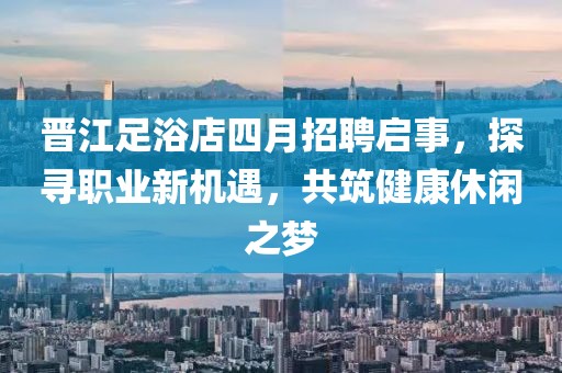 晋江足浴店四月招聘启事，探寻职业新机遇，共筑健康休闲之梦