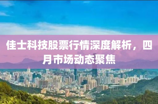 佳士科技股票行情深度解析，四月市场动态聚焦