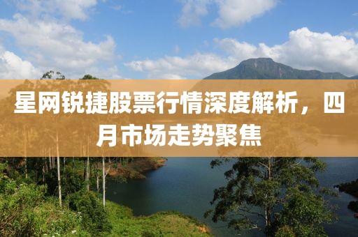 星网锐捷股票行情深度解析，四月市场走势聚焦