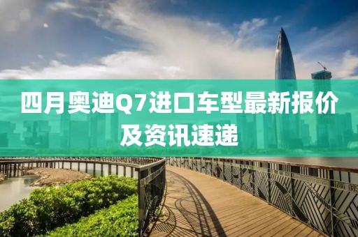 四月奥迪Q7进口车型最新报价及资讯速递