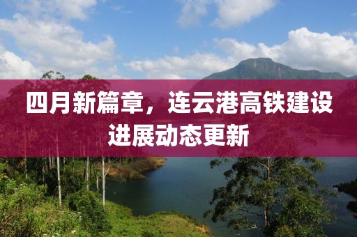 四月新篇章，连云港高铁建设进展动态更新