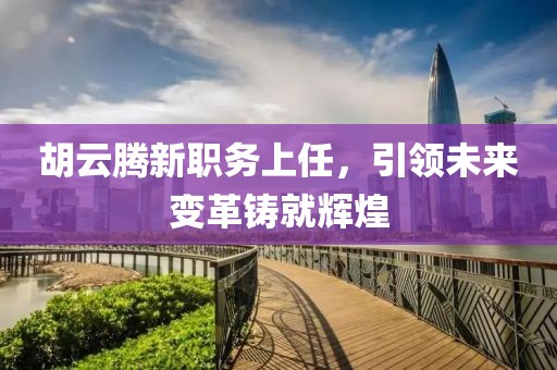 胡云腾新职务上任，引领未来变革铸就辉煌