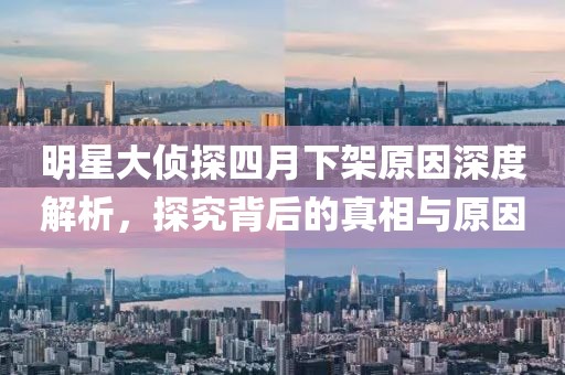 明星大侦探四月下架原因深度解析，探究背后的真相与原因