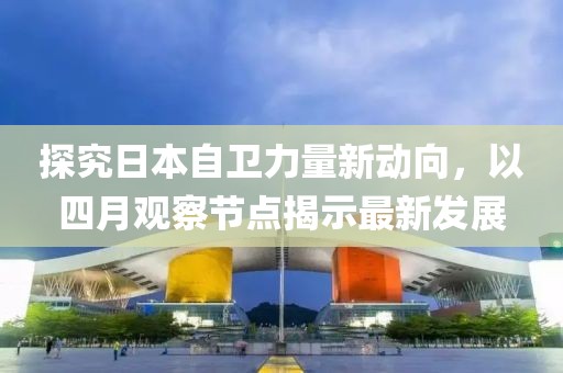探究日本自卫力量新动向，以四月观察节点揭示最新发展