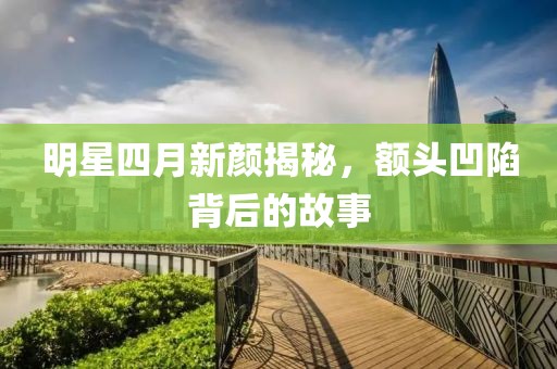 明星四月新颜揭秘，额头凹陷背后的故事
