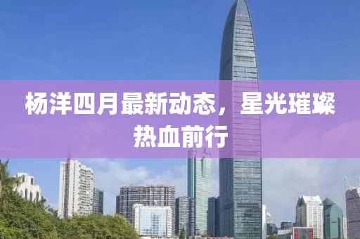 杨洋四月最新动态，星光璀璨热血前行