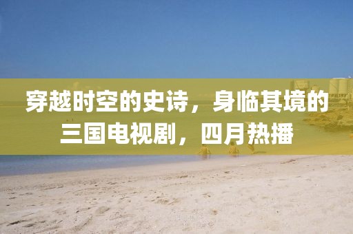 穿越时空的史诗，身临其境的三国电视剧，四月热播