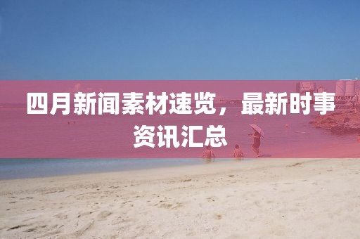四月新闻素材速览，最新时事资讯汇总