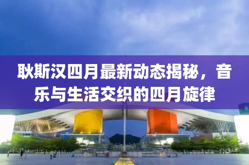 耿斯汉四月最新动态揭秘，音乐与生活交织的四月旋律