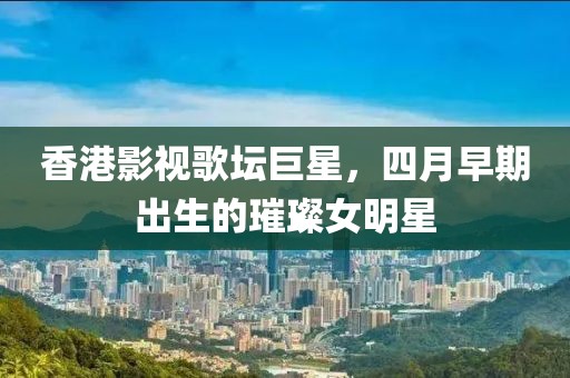 香港影视歌坛巨星，四月早期出生的璀璨女明星