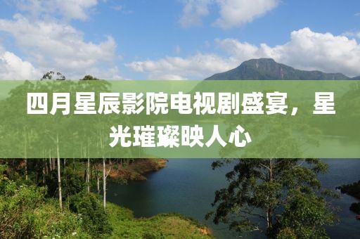 四月星辰影院电视剧盛宴，星光璀璨映人心