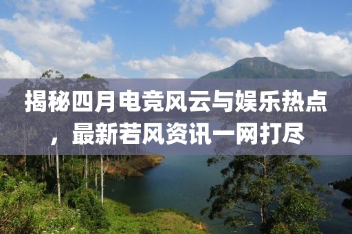 揭秘四月电竞风云与娱乐热点，最新若风资讯一网打尽