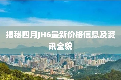 揭秘四月JH6最新价格信息及资讯全貌
